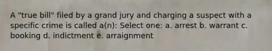 A "true bill" filed by a grand jury and charging a suspect with a specific crime is called a(n): Select one: a. arrest b. warrant c. booking d. indictment e. arraignment