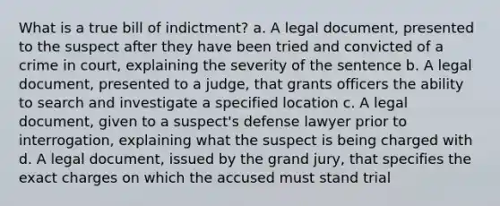 What is a true bill of indictment? a. A legal document, presented to the suspect after they have been tried and convicted of a crime in court, explaining the severity of the sentence b. A legal document, presented to a judge, that grants officers the ability to search and investigate a specified location c. A legal document, given to a suspect's defense lawyer prior to interrogation, explaining what the suspect is being charged with d. A legal document, issued by the grand jury, that specifies the exact charges on which the accused must stand trial