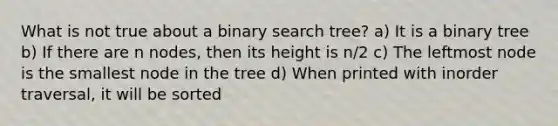 What is not true about a binary search tree? a) It is a binary tree b) If there are n nodes, then its height is n/2 c) The leftmost node is the smallest node in the tree d) When printed with inorder traversal, it will be sorted