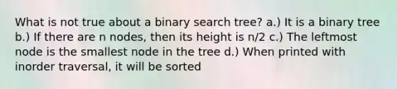 What is not true about a binary search tree? a.) It is a binary tree b.) If there are n nodes, then its height is n/2 c.) The leftmost node is the smallest node in the tree d.) When printed with inorder traversal, it will be sorted