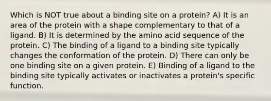 Which is NOT true about a binding site on a protein? A) It is an area of the protein with a shape complementary to that of a ligand. B) It is determined by the amino acid sequence of the protein. C) The binding of a ligand to a binding site typically changes the conformation of the protein. D) There can only be one binding site on a given protein. E) Binding of a ligand to the binding site typically activates or inactivates a protein's specific function.