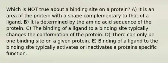 Which is NOT true about a binding site on a protein? A) It is an area of the protein with a shape complementary to that of a ligand. B) It is determined by the amino acid sequence of the protein. C) The binding of a ligand to a binding site typically changes the conformation of the protein. D) There can only be one binding site on a given protein. E) Binding of a ligand to the binding site typically activates or inactivates a proteins specific function.