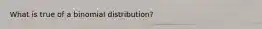 What is true of a binomial distribution?