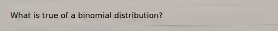 What is true of a binomial distribution?