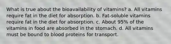 What is true about the bioavailability of vitamins? a. All vitamins require fat in the diet for absorption. b. Fat-soluble vitamins require fat in the diet for absorption. c. About 95% of the vitamins in food are absorbed in <a href='https://www.questionai.com/knowledge/kLccSGjkt8-the-stomach' class='anchor-knowledge'>the stomach</a>. d. All vitamins must be bound to blood proteins for transport.