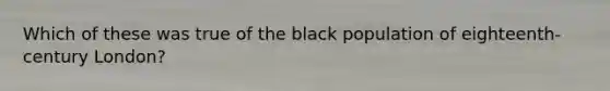 Which of these was true of the black population of eighteenth-century London?