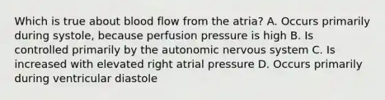 Which is true about blood flow from the atria? A. Occurs primarily during systole, because perfusion pressure is high B. Is controlled primarily by the autonomic nervous system C. Is increased with elevated right atrial pressure D. Occurs primarily during ventricular diastole