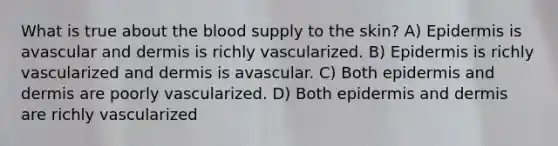 What is true about the blood supply to the skin? A) Epidermis is avascular and dermis is richly vascularized. B) Epidermis is richly vascularized and dermis is avascular. C) Both epidermis and dermis are poorly vascularized. D) Both epidermis and dermis are richly vascularized