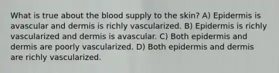 What is true about <a href='https://www.questionai.com/knowledge/k7oXMfj7lk-the-blood' class='anchor-knowledge'>the blood</a> supply to the skin? A) Epidermis is avascular and dermis is richly vascularized. B) Epidermis is richly vascularized and dermis is avascular. C) Both epidermis and dermis are poorly vascularized. D) Both epidermis and dermis are richly vascularized.