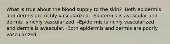 What is true about the blood supply to the skin? -Both epidermis and dermis are richly vascularized. -Epidermis is avascular and dermis is richly vascularized. -Epidermis is richly vascularized and dermis is avascular. -Both epidermis and dermis are poorly vascularized.