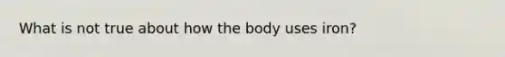 What is not true about how the body uses iron?