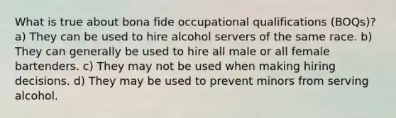 What is true about bona fide occupational qualifications (BOQs)? a) They can be used to hire alcohol servers of the same race. b) They can generally be used to hire all male or all female bartenders. c) They may not be used when making hiring decisions. d) They may be used to prevent minors from serving alcohol.