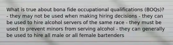 What is true about bona fide occupational qualifications (BOQs)? - they may not be used when making hiring decisions - they can be used to hire alcohol servers of the same race - they must be used to prevent minors from serving alcohol - they can generally be used to hire all male or all female bartenders