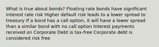 What is true about bonds? Floating rate bonds have significant interest rate risk Higher default risk leads to a lower spread to treasury If a bond has a call option, it will have a lower spread than a similar bond with no call option Interest payments received on Corporate Debt is tax-free Corporate debt is considered risk free