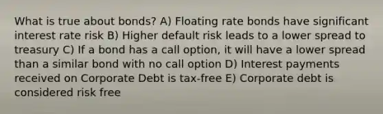 What is true about bonds? A) Floating rate bonds have significant interest rate risk B) Higher default risk leads to a lower spread to treasury C) If a bond has a call option, it will have a lower spread than a similar bond with no call option D) Interest payments received on Corporate Debt is tax-free E) Corporate debt is considered risk free