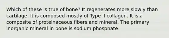 Which of these is true of bone? It regenerates more slowly than cartilage. It is composed mostly of Type II collagen. It is a composite of proteinaceous fibers and mineral. The primary inorganic mineral in bone is sodium phosphate