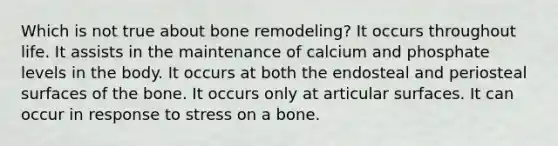 Which is not true about bone remodeling? It occurs throughout life. It assists in the maintenance of calcium and phosphate levels in the body. It occurs at both the endosteal and periosteal surfaces of the bone. It occurs only at articular surfaces. It can occur in response to stress on a bone.