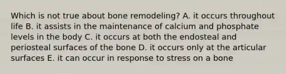 Which is not true about bone remodeling? A. it occurs throughout life B. it assists in the maintenance of calcium and phosphate levels in the body C. it occurs at both the endosteal and periosteal surfaces of the bone D. it occurs only at the articular surfaces E. it can occur in response to stress on a bone