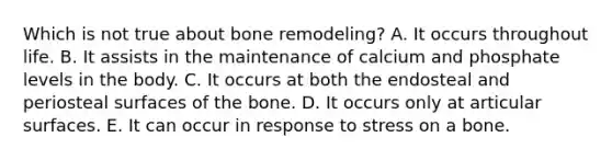 Which is not true about bone remodeling? A. It occurs throughout life. B. It assists in the maintenance of calcium and phosphate levels in the body. C. It occurs at both the endosteal and periosteal surfaces of the bone. D. It occurs only at articular surfaces. E. It can occur in response to stress on a bone.