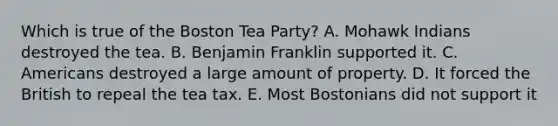 Which is true of the Boston Tea Party? A. Mohawk Indians destroyed the tea. B. Benjamin Franklin supported it. C. Americans destroyed a large amount of property. D. It forced the British to repeal the tea tax. E. Most Bostonians did not support it