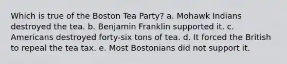 Which is true of the Boston Tea Party? a. Mohawk Indians destroyed the tea. b. Benjamin Franklin supported it. c. Americans destroyed forty-six tons of tea. d. It forced the British to repeal the tea tax. e. Most Bostonians did not support it.