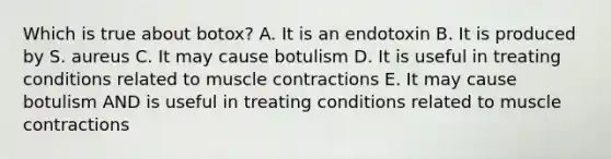 Which is true about botox? A. It is an endotoxin B. It is produced by S. aureus C. It may cause botulism D. It is useful in treating conditions related to muscle contractions E. It may cause botulism AND is useful in treating conditions related to muscle contractions