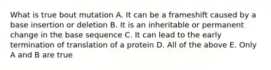 What is true bout mutation A. It can be a frameshift caused by a base insertion or deletion B. It is an inheritable or permanent change in the base sequence C. It can lead to the early <a href='https://www.questionai.com/knowledge/kG3Jk6ErHI-termination-of-translation' class='anchor-knowledge'>termination of translation</a> of a protein D. All of the above E. Only A and B are true