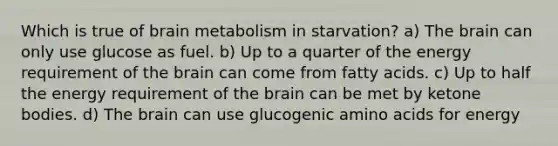 Which is true of brain metabolism in starvation? a) The brain can only use glucose as fuel. b) Up to a quarter of the energy requirement of the brain can come from fatty acids. c) Up to half the energy requirement of the brain can be met by ketone bodies. d) The brain can use glucogenic amino acids for energy