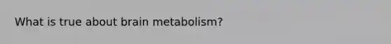 What is true about brain metabolism?