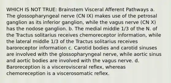 WHICH IS NOT TRUE: Brainstem Visceral Afferent Pathways a. The glossopharyngeal nerve (CN IX) makes use of the petrosal ganglion as its inferior ganglion, while the vagus nerve (CN X) has the nodose ganglion. b. The medial middle 1/3 of the N. of the Tractus solitarius receives chemoreceptor information, while the lateral middle 1/3 of the Tractus solitarius receives baroreceptor information c. Carotid bodies and carotid sinuses are involved with the glossopharyngeal nerve, while aortic sinus and aortic bodies are involved with the vagus nerve. d. Baroreception is a viscerovisceral reflex, whereas chemoreception is a viscerosomatic reflex.