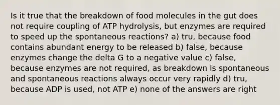 Is it true that the breakdown of food molecules in the gut does not require coupling of ATP hydrolysis, but enzymes are required to speed up the spontaneous reactions? a) tru, because food contains abundant energy to be released b) false, because enzymes change the delta G to a negative value c) false, because enzymes are not required, as breakdown is spontaneous and spontaneous reactions always occur very rapidly d) tru, because ADP is used, not ATP e) none of the answers are right