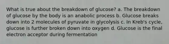 What is true about the breakdown of glucose? a. The breakdown of glucose by the body is an anabolic process b. Glucose breaks down into 2 molecules of pyruvate in glycolysis c. In Kreb's cycle, glucose is further broken down into oxygen d. Glucose is the final electron acceptor during fermentation