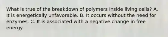 What is true of the breakdown of polymers inside living cells? A. It is energetically unfavorable. B. It occurs without the need for enzymes. C. It is associated with a negative change in free energy.