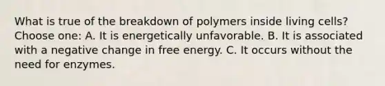 What is true of the breakdown of polymers inside living cells?Choose one: A. It is energetically unfavorable. B. It is associated with a negative change in free energy. C. It occurs without the need for enzymes.