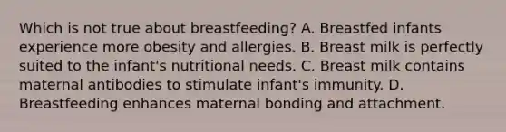 Which is not true about breastfeeding? A. Breastfed infants experience more obesity and allergies. B. Breast milk is perfectly suited to the infant's nutritional needs. C. Breast milk contains maternal antibodies to stimulate infant's immunity. D. Breastfeeding enhances maternal bonding and attachment.