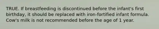 TRUE. If breastfeeding is discontinued before the infant's first birthday, it should be replaced with iron-fortified infant formula. Cow's milk is not recommended before the age of 1 year.