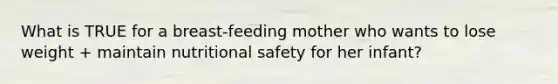 What is TRUE for a breast-feeding mother who wants to lose weight + maintain nutritional safety for her infant?