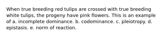 When true breeding red tulips are crossed with true breeding white tulips, the progeny have pink flowers. This is an example of a. incomplete dominance. b. codominance. c. pleiotropy. d. epistasis. e. norm of reaction.