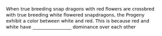 When true breeding snap dragons with red flowers are crossbred with true breeding white flowered snapdragons, the Progeny exhibit a color between white and red. This is because red and white have _________________ dominance over each other