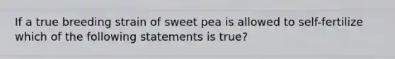 If a true breeding strain of sweet pea is allowed to self-fertilize which of the following statements is true?