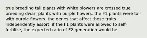 true breeding tall plants with white plowers are crossed true breeding dwarf plants with purple flowers. the F1 plants were tall with purple flowers. the genes that affect these traits independently assort. if the F1 plants were allowed to self-fertilize, the expected ratio of F2 generation would be