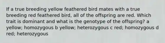 If a true breeding yellow feathered bird mates with a true breeding red feathered bird, all of the offspring are red. Which trait is dominant and what is the genotype of the offspring? a yellow; homozygous b yellow; heterozygous c red; homozygous d red; heterozygous