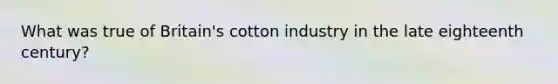 What was true of Britain's cotton industry in the late eighteenth century?