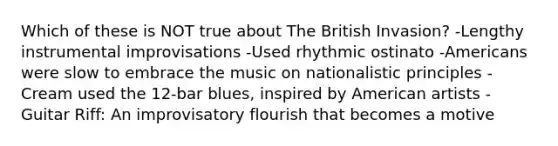 Which of these is NOT true about The British Invasion? -Lengthy instrumental improvisations -Used rhythmic ostinato -Americans were slow to embrace the music on nationalistic principles -Cream used the 12-bar blues, inspired by American artists -Guitar Riff: An improvisatory flourish that becomes a motive