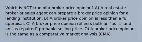 Which is NOT true of a broker price opinion? A) A real estate broker or sales agent can prepare a broker price opinion for a lending institution. B) A broker price opinion is less than a full appraisal. C) A broker price opinion reflects both an "as is" and an "as repaired" probable selling price. D) A broker price opinion is the same as a comparative market analysis (CMA).