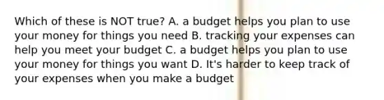 Which of these is NOT true? A. a budget helps you plan to use your money for things you need B. tracking your expenses can help you meet your budget C. a budget helps you plan to use your money for things you want D. It's harder to keep track of your expenses when you make a budget