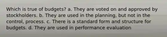 Which is true of budgets? a. They are voted on and approved by stockholders. b. They are used in the planning, but not in the control, process. c. There is a <a href='https://www.questionai.com/knowledge/kGzyDUHj14-standard-form' class='anchor-knowledge'>standard form</a> and structure for budgets. d. They are used in performance evaluation