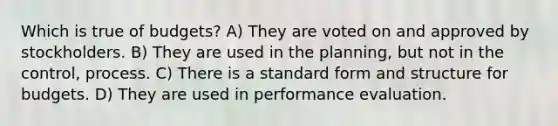 Which is true of budgets? A) They are voted on and approved by stockholders. B) They are used in the planning, but not in the control, process. C) There is a standard form and structure for budgets. D) They are used in performance evaluation.