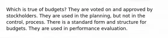 Which is true of budgets? They are voted on and approved by stockholders. They are used in the planning, but not in the control, process. There is a standard form and structure for budgets. They are used in performance evaluation.