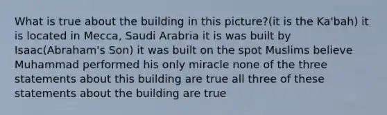 What is true about the building in this picture?(it is the Ka'bah) it is located in Mecca, Saudi Arabria it is was built by Isaac(Abraham's Son) it was built on the spot Muslims believe Muhammad performed his only miracle none of the three statements about this building are true all three of these statements about the building are true